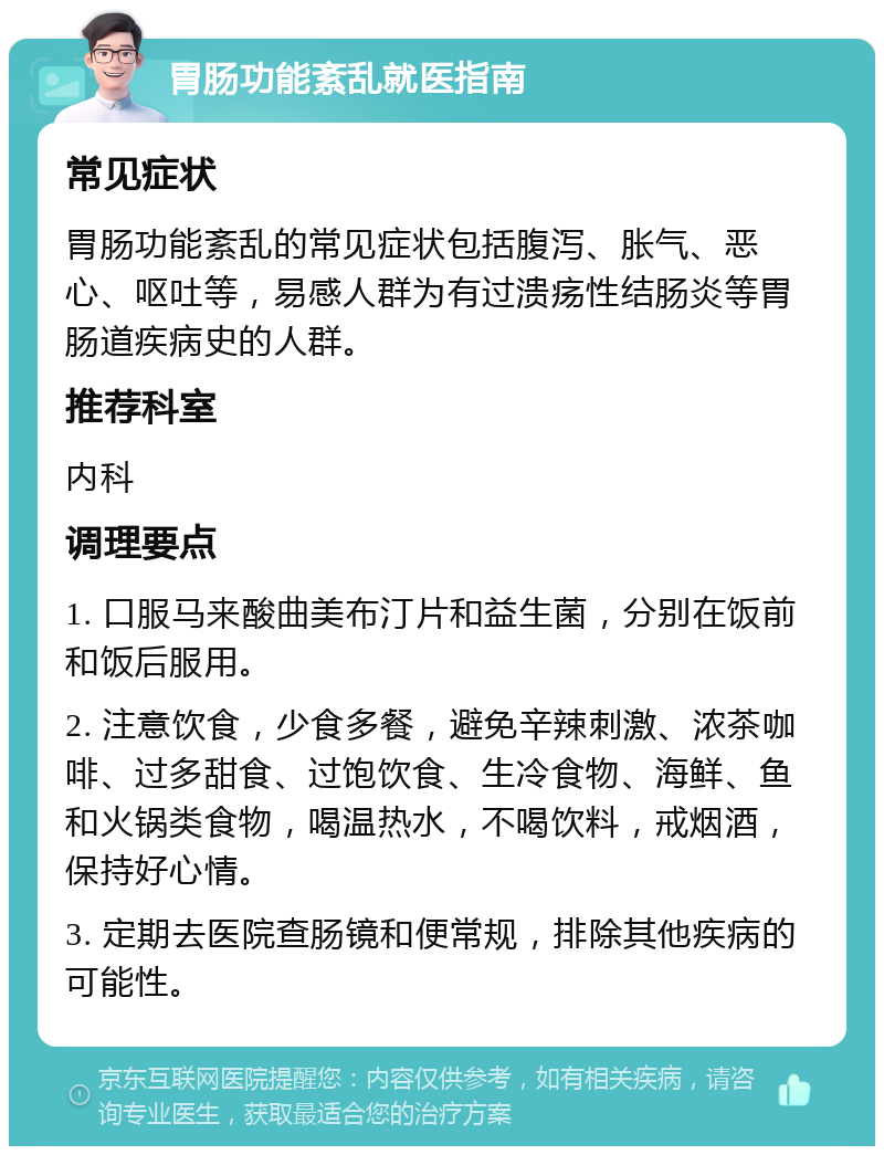 胃肠功能紊乱就医指南 常见症状 胃肠功能紊乱的常见症状包括腹泻、胀气、恶心、呕吐等，易感人群为有过溃疡性结肠炎等胃肠道疾病史的人群。 推荐科室 内科 调理要点 1. 口服马来酸曲美布汀片和益生菌，分别在饭前和饭后服用。 2. 注意饮食，少食多餐，避免辛辣刺激、浓茶咖啡、过多甜食、过饱饮食、生冷食物、海鲜、鱼和火锅类食物，喝温热水，不喝饮料，戒烟酒，保持好心情。 3. 定期去医院查肠镜和便常规，排除其他疾病的可能性。