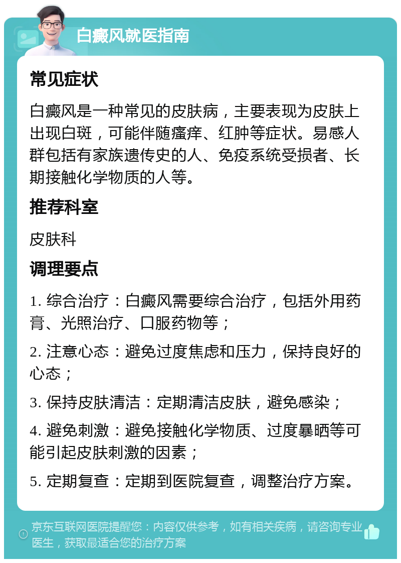 白癜风就医指南 常见症状 白癜风是一种常见的皮肤病，主要表现为皮肤上出现白斑，可能伴随瘙痒、红肿等症状。易感人群包括有家族遗传史的人、免疫系统受损者、长期接触化学物质的人等。 推荐科室 皮肤科 调理要点 1. 综合治疗：白癜风需要综合治疗，包括外用药膏、光照治疗、口服药物等； 2. 注意心态：避免过度焦虑和压力，保持良好的心态； 3. 保持皮肤清洁：定期清洁皮肤，避免感染； 4. 避免刺激：避免接触化学物质、过度暴晒等可能引起皮肤刺激的因素； 5. 定期复查：定期到医院复查，调整治疗方案。