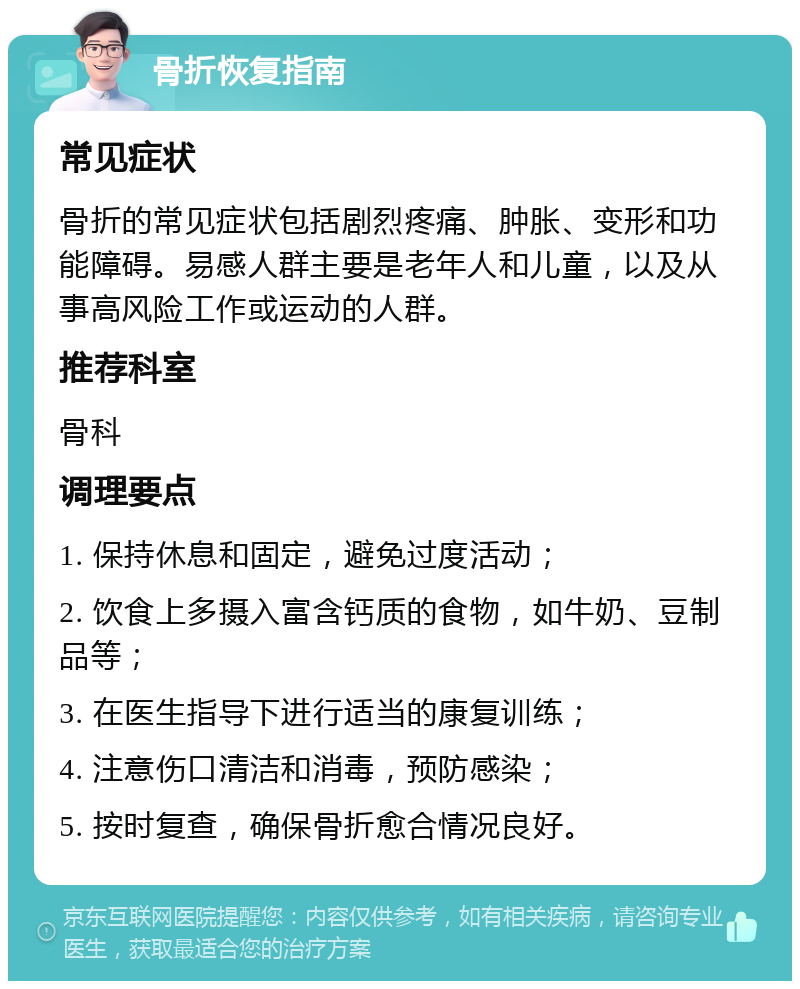 骨折恢复指南 常见症状 骨折的常见症状包括剧烈疼痛、肿胀、变形和功能障碍。易感人群主要是老年人和儿童，以及从事高风险工作或运动的人群。 推荐科室 骨科 调理要点 1. 保持休息和固定，避免过度活动； 2. 饮食上多摄入富含钙质的食物，如牛奶、豆制品等； 3. 在医生指导下进行适当的康复训练； 4. 注意伤口清洁和消毒，预防感染； 5. 按时复查，确保骨折愈合情况良好。