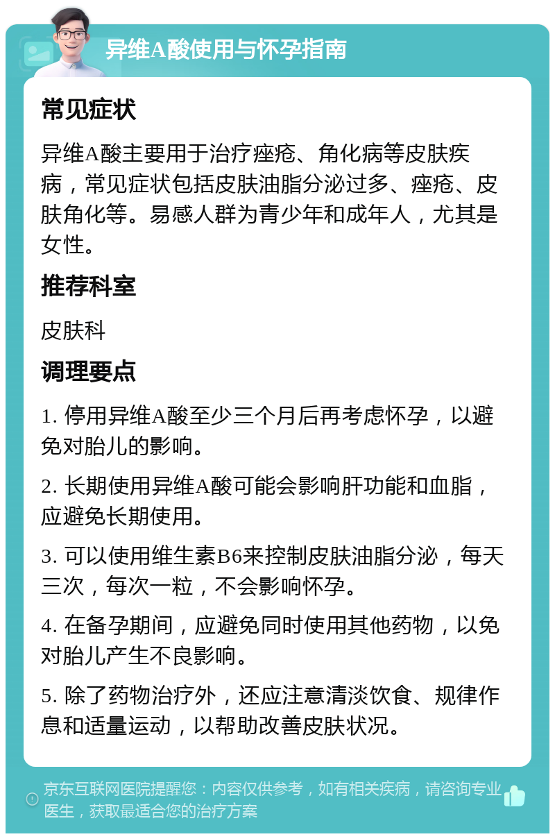 异维A酸使用与怀孕指南 常见症状 异维A酸主要用于治疗痤疮、角化病等皮肤疾病，常见症状包括皮肤油脂分泌过多、痤疮、皮肤角化等。易感人群为青少年和成年人，尤其是女性。 推荐科室 皮肤科 调理要点 1. 停用异维A酸至少三个月后再考虑怀孕，以避免对胎儿的影响。 2. 长期使用异维A酸可能会影响肝功能和血脂，应避免长期使用。 3. 可以使用维生素B6来控制皮肤油脂分泌，每天三次，每次一粒，不会影响怀孕。 4. 在备孕期间，应避免同时使用其他药物，以免对胎儿产生不良影响。 5. 除了药物治疗外，还应注意清淡饮食、规律作息和适量运动，以帮助改善皮肤状况。