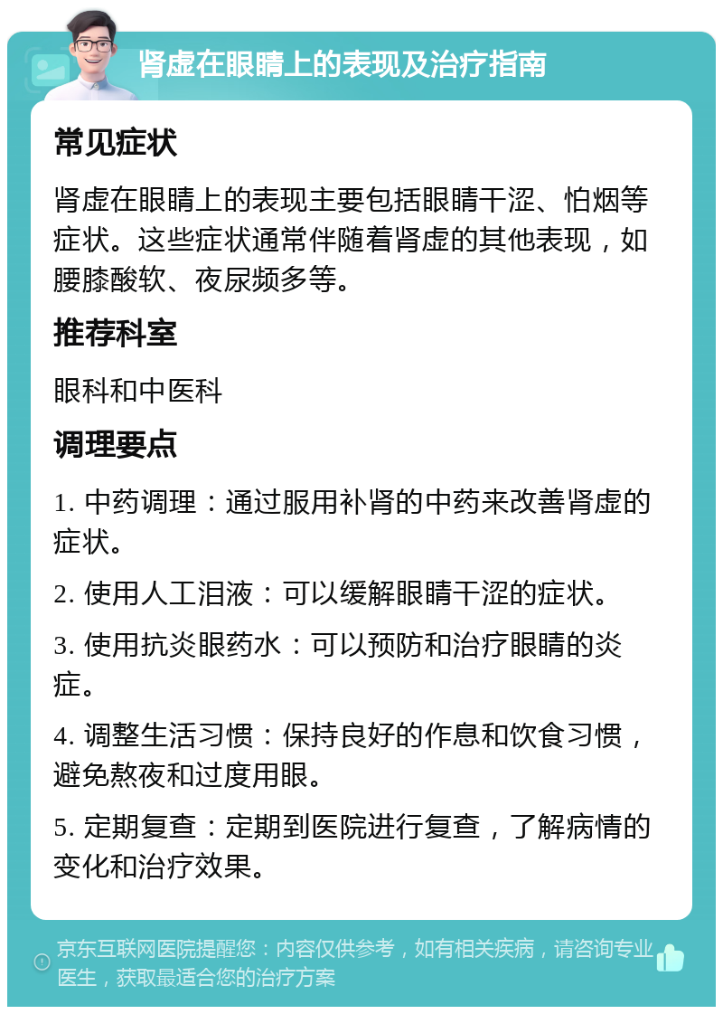 肾虚在眼睛上的表现及治疗指南 常见症状 肾虚在眼睛上的表现主要包括眼睛干涩、怕烟等症状。这些症状通常伴随着肾虚的其他表现，如腰膝酸软、夜尿频多等。 推荐科室 眼科和中医科 调理要点 1. 中药调理：通过服用补肾的中药来改善肾虚的症状。 2. 使用人工泪液：可以缓解眼睛干涩的症状。 3. 使用抗炎眼药水：可以预防和治疗眼睛的炎症。 4. 调整生活习惯：保持良好的作息和饮食习惯，避免熬夜和过度用眼。 5. 定期复查：定期到医院进行复查，了解病情的变化和治疗效果。