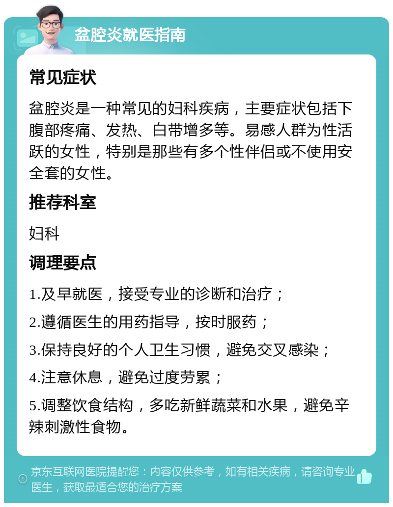 盆腔炎就医指南 常见症状 盆腔炎是一种常见的妇科疾病，主要症状包括下腹部疼痛、发热、白带增多等。易感人群为性活跃的女性，特别是那些有多个性伴侣或不使用安全套的女性。 推荐科室 妇科 调理要点 1.及早就医，接受专业的诊断和治疗； 2.遵循医生的用药指导，按时服药； 3.保持良好的个人卫生习惯，避免交叉感染； 4.注意休息，避免过度劳累； 5.调整饮食结构，多吃新鲜蔬菜和水果，避免辛辣刺激性食物。