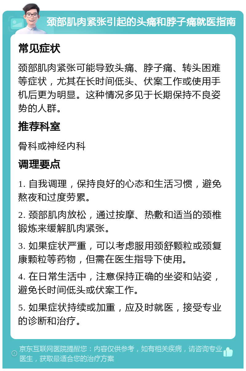 颈部肌肉紧张引起的头痛和脖子痛就医指南 常见症状 颈部肌肉紧张可能导致头痛、脖子痛、转头困难等症状，尤其在长时间低头、伏案工作或使用手机后更为明显。这种情况多见于长期保持不良姿势的人群。 推荐科室 骨科或神经内科 调理要点 1. 自我调理，保持良好的心态和生活习惯，避免熬夜和过度劳累。 2. 颈部肌肉放松，通过按摩、热敷和适当的颈椎锻炼来缓解肌肉紧张。 3. 如果症状严重，可以考虑服用颈舒颗粒或颈复康颗粒等药物，但需在医生指导下使用。 4. 在日常生活中，注意保持正确的坐姿和站姿，避免长时间低头或伏案工作。 5. 如果症状持续或加重，应及时就医，接受专业的诊断和治疗。