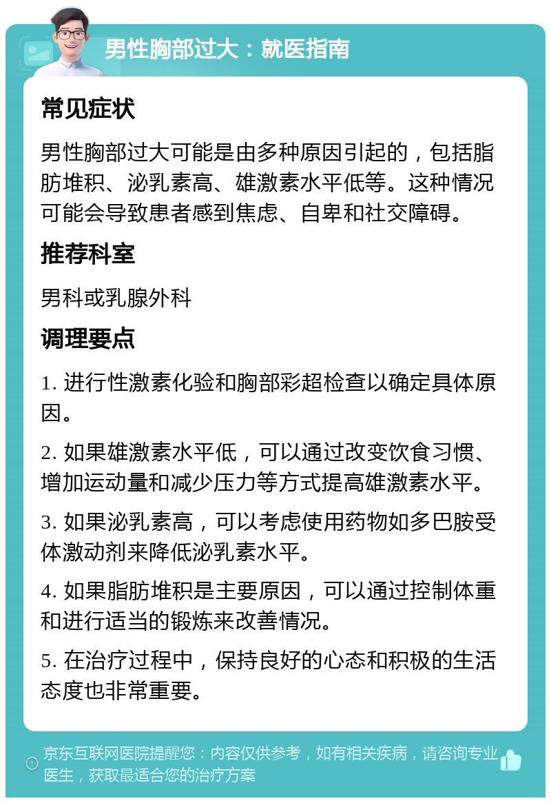 男性胸部过大：就医指南 常见症状 男性胸部过大可能是由多种原因引起的，包括脂肪堆积、泌乳素高、雄激素水平低等。这种情况可能会导致患者感到焦虑、自卑和社交障碍。 推荐科室 男科或乳腺外科 调理要点 1. 进行性激素化验和胸部彩超检查以确定具体原因。 2. 如果雄激素水平低，可以通过改变饮食习惯、增加运动量和减少压力等方式提高雄激素水平。 3. 如果泌乳素高，可以考虑使用药物如多巴胺受体激动剂来降低泌乳素水平。 4. 如果脂肪堆积是主要原因，可以通过控制体重和进行适当的锻炼来改善情况。 5. 在治疗过程中，保持良好的心态和积极的生活态度也非常重要。