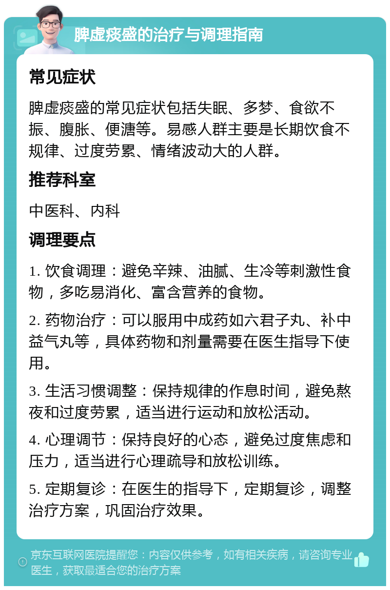 脾虚痰盛的治疗与调理指南 常见症状 脾虚痰盛的常见症状包括失眠、多梦、食欲不振、腹胀、便溏等。易感人群主要是长期饮食不规律、过度劳累、情绪波动大的人群。 推荐科室 中医科、内科 调理要点 1. 饮食调理：避免辛辣、油腻、生冷等刺激性食物，多吃易消化、富含营养的食物。 2. 药物治疗：可以服用中成药如六君子丸、补中益气丸等，具体药物和剂量需要在医生指导下使用。 3. 生活习惯调整：保持规律的作息时间，避免熬夜和过度劳累，适当进行运动和放松活动。 4. 心理调节：保持良好的心态，避免过度焦虑和压力，适当进行心理疏导和放松训练。 5. 定期复诊：在医生的指导下，定期复诊，调整治疗方案，巩固治疗效果。