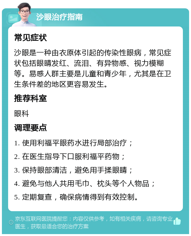 沙眼治疗指南 常见症状 沙眼是一种由衣原体引起的传染性眼病，常见症状包括眼睛发红、流泪、有异物感、视力模糊等。易感人群主要是儿童和青少年，尤其是在卫生条件差的地区更容易发生。 推荐科室 眼科 调理要点 1. 使用利福平眼药水进行局部治疗； 2. 在医生指导下口服利福平药物； 3. 保持眼部清洁，避免用手揉眼睛； 4. 避免与他人共用毛巾、枕头等个人物品； 5. 定期复查，确保病情得到有效控制。