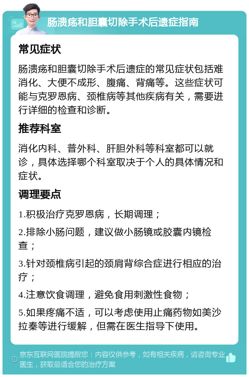 肠溃疡和胆囊切除手术后遗症指南 常见症状 肠溃疡和胆囊切除手术后遗症的常见症状包括难消化、大便不成形、腹痛、背痛等。这些症状可能与克罗恩病、颈椎病等其他疾病有关，需要进行详细的检查和诊断。 推荐科室 消化内科、普外科、肝胆外科等科室都可以就诊，具体选择哪个科室取决于个人的具体情况和症状。 调理要点 1.积极治疗克罗恩病，长期调理； 2.排除小肠问题，建议做小肠镜或胶囊内镜检查； 3.针对颈椎病引起的颈肩背综合症进行相应的治疗； 4.注意饮食调理，避免食用刺激性食物； 5.如果疼痛不适，可以考虑使用止痛药物如美沙拉秦等进行缓解，但需在医生指导下使用。