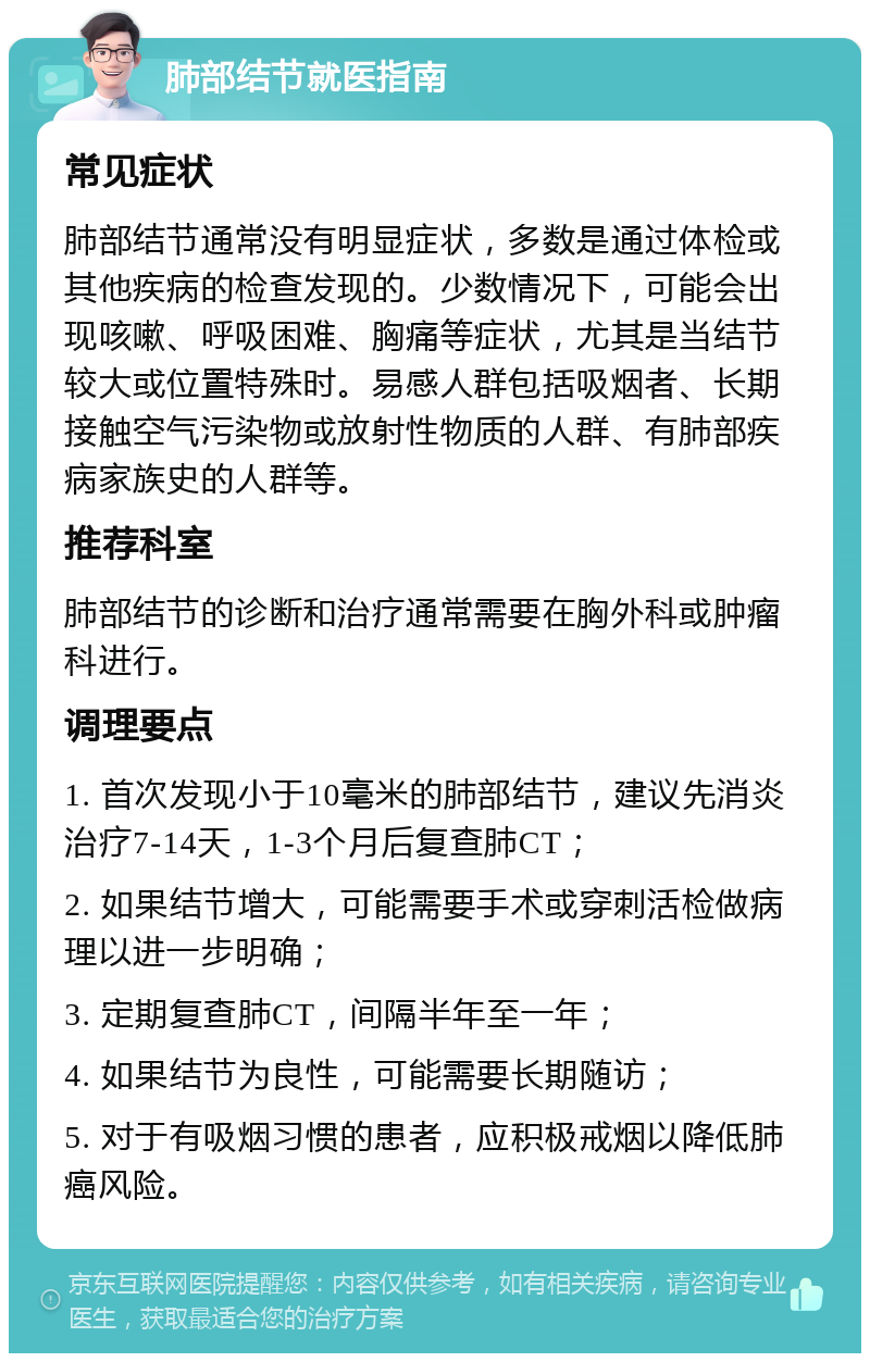 肺部结节就医指南 常见症状 肺部结节通常没有明显症状，多数是通过体检或其他疾病的检查发现的。少数情况下，可能会出现咳嗽、呼吸困难、胸痛等症状，尤其是当结节较大或位置特殊时。易感人群包括吸烟者、长期接触空气污染物或放射性物质的人群、有肺部疾病家族史的人群等。 推荐科室 肺部结节的诊断和治疗通常需要在胸外科或肿瘤科进行。 调理要点 1. 首次发现小于10毫米的肺部结节，建议先消炎治疗7-14天，1-3个月后复查肺CT； 2. 如果结节增大，可能需要手术或穿刺活检做病理以进一步明确； 3. 定期复查肺CT，间隔半年至一年； 4. 如果结节为良性，可能需要长期随访； 5. 对于有吸烟习惯的患者，应积极戒烟以降低肺癌风险。