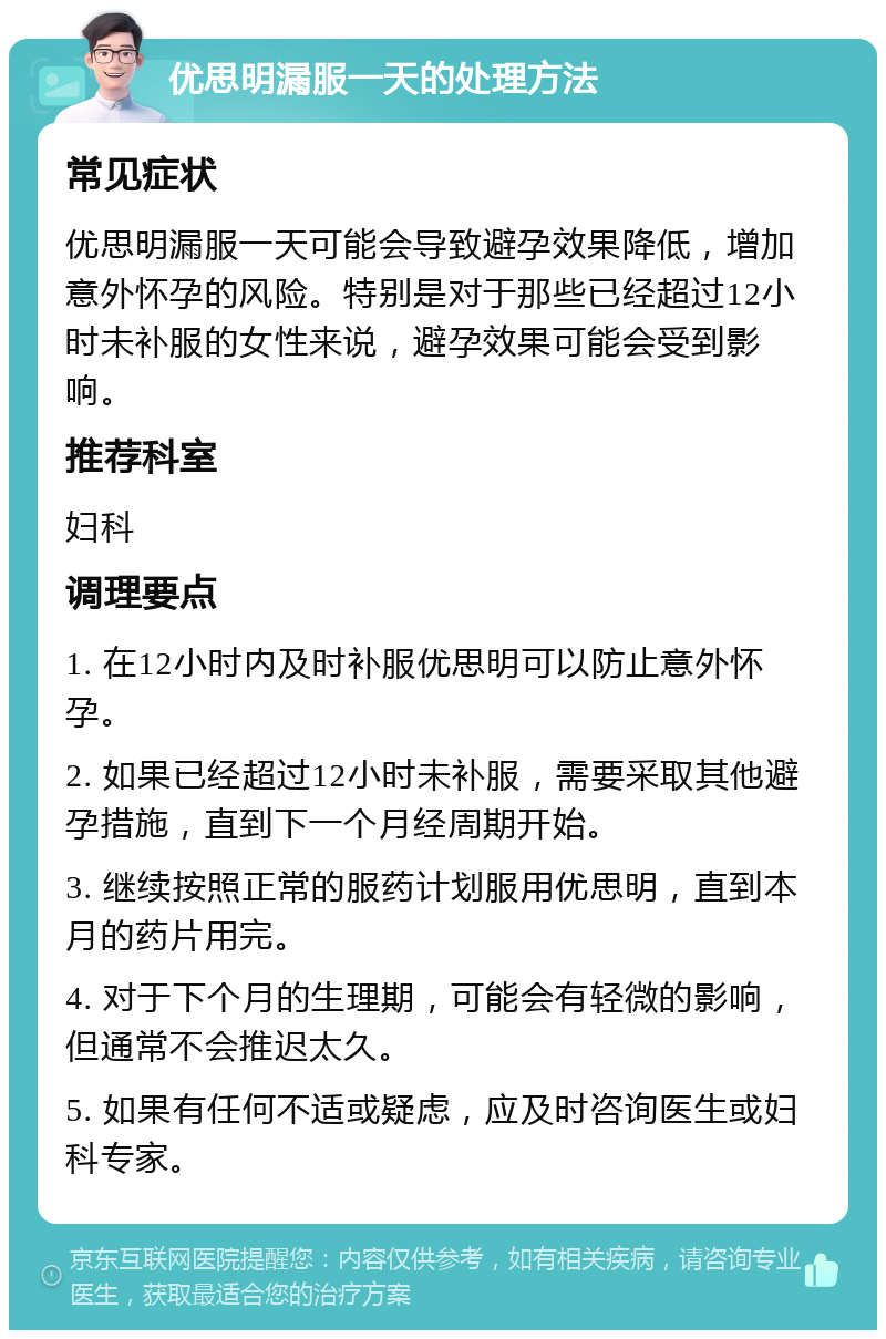 优思明漏服一天的处理方法 常见症状 优思明漏服一天可能会导致避孕效果降低，增加意外怀孕的风险。特别是对于那些已经超过12小时未补服的女性来说，避孕效果可能会受到影响。 推荐科室 妇科 调理要点 1. 在12小时内及时补服优思明可以防止意外怀孕。 2. 如果已经超过12小时未补服，需要采取其他避孕措施，直到下一个月经周期开始。 3. 继续按照正常的服药计划服用优思明，直到本月的药片用完。 4. 对于下个月的生理期，可能会有轻微的影响，但通常不会推迟太久。 5. 如果有任何不适或疑虑，应及时咨询医生或妇科专家。