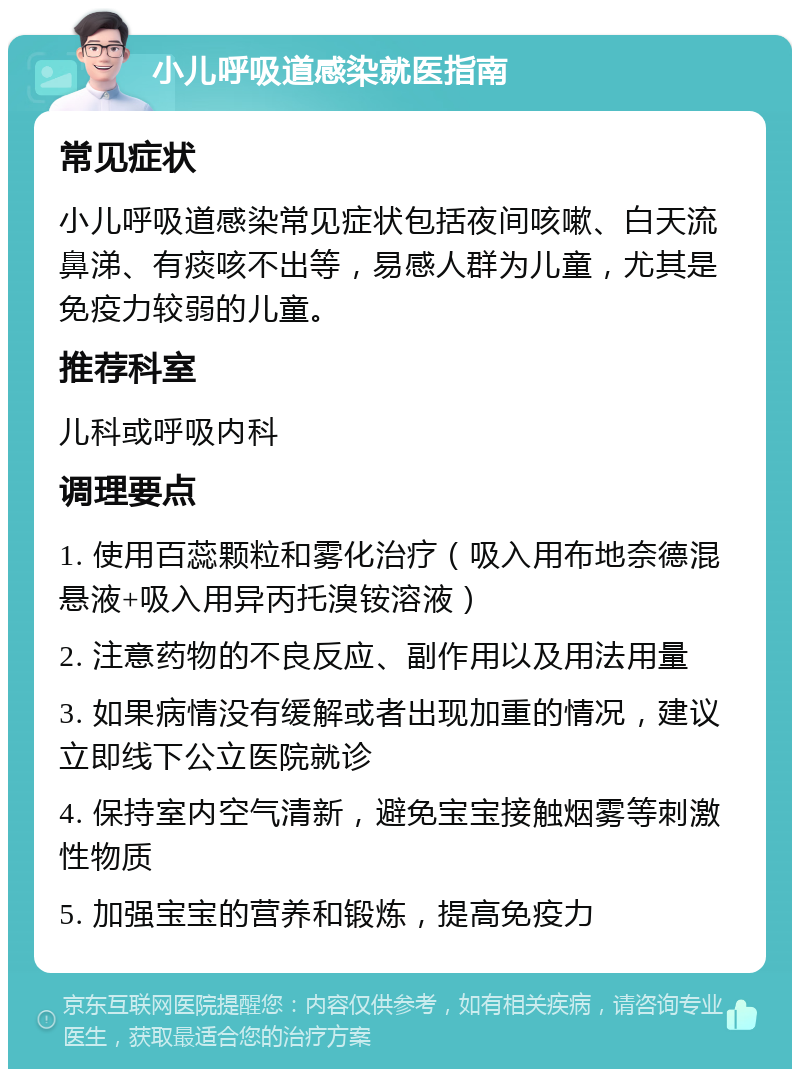 小儿呼吸道感染就医指南 常见症状 小儿呼吸道感染常见症状包括夜间咳嗽、白天流鼻涕、有痰咳不出等，易感人群为儿童，尤其是免疫力较弱的儿童。 推荐科室 儿科或呼吸内科 调理要点 1. 使用百蕊颗粒和雾化治疗（吸入用布地奈德混悬液+吸入用异丙托溴铵溶液） 2. 注意药物的不良反应、副作用以及用法用量 3. 如果病情没有缓解或者出现加重的情况，建议立即线下公立医院就诊 4. 保持室内空气清新，避免宝宝接触烟雾等刺激性物质 5. 加强宝宝的营养和锻炼，提高免疫力