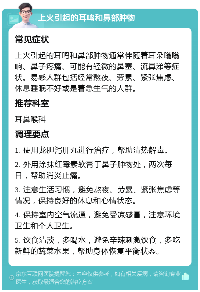 上火引起的耳鸣和鼻部肿物 常见症状 上火引起的耳鸣和鼻部肿物通常伴随着耳朵嗡嗡响、鼻子疼痛、可能有轻微的鼻塞、流鼻涕等症状。易感人群包括经常熬夜、劳累、紧张焦虑、休息睡眠不好或是着急生气的人群。 推荐科室 耳鼻喉科 调理要点 1. 使用龙胆泻肝丸进行治疗，帮助清热解毒。 2. 外用涂抹红霉素软膏于鼻子肿物处，两次每日，帮助消炎止痛。 3. 注意生活习惯，避免熬夜、劳累、紧张焦虑等情况，保持良好的休息和心情状态。 4. 保持室内空气流通，避免受凉感冒，注意环境卫生和个人卫生。 5. 饮食清淡，多喝水，避免辛辣刺激饮食，多吃新鲜的蔬菜水果，帮助身体恢复平衡状态。