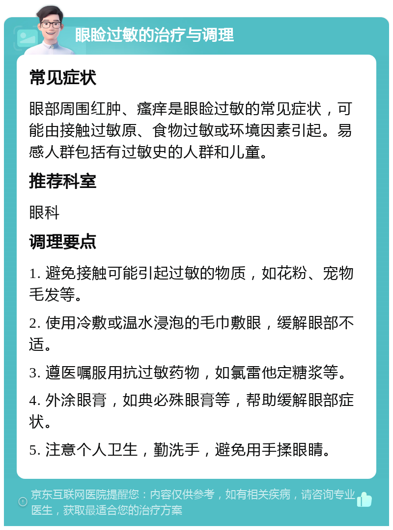 眼睑过敏的治疗与调理 常见症状 眼部周围红肿、瘙痒是眼睑过敏的常见症状，可能由接触过敏原、食物过敏或环境因素引起。易感人群包括有过敏史的人群和儿童。 推荐科室 眼科 调理要点 1. 避免接触可能引起过敏的物质，如花粉、宠物毛发等。 2. 使用冷敷或温水浸泡的毛巾敷眼，缓解眼部不适。 3. 遵医嘱服用抗过敏药物，如氯雷他定糖浆等。 4. 外涂眼膏，如典必殊眼膏等，帮助缓解眼部症状。 5. 注意个人卫生，勤洗手，避免用手揉眼睛。