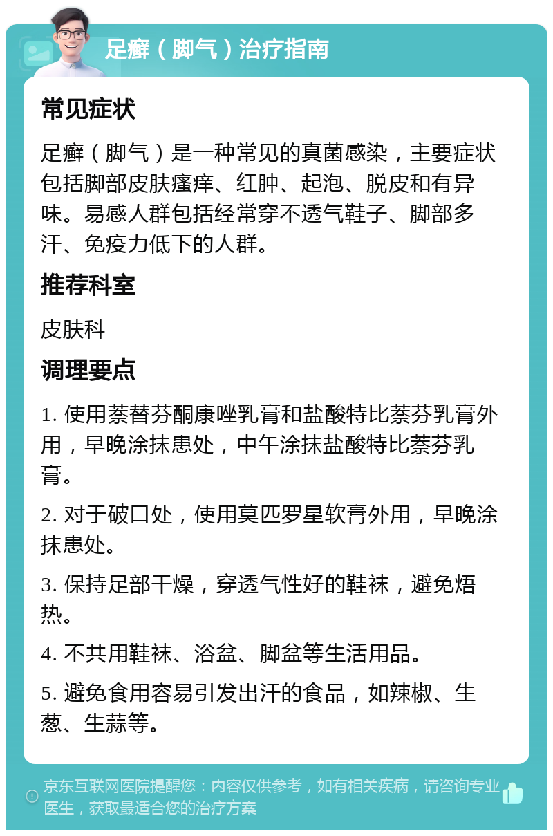 足癣（脚气）治疗指南 常见症状 足癣（脚气）是一种常见的真菌感染，主要症状包括脚部皮肤瘙痒、红肿、起泡、脱皮和有异味。易感人群包括经常穿不透气鞋子、脚部多汗、免疫力低下的人群。 推荐科室 皮肤科 调理要点 1. 使用萘替芬酮康唑乳膏和盐酸特比萘芬乳膏外用，早晚涂抹患处，中午涂抹盐酸特比萘芬乳膏。 2. 对于破口处，使用莫匹罗星软膏外用，早晚涂抹患处。 3. 保持足部干燥，穿透气性好的鞋袜，避免焐热。 4. 不共用鞋袜、浴盆、脚盆等生活用品。 5. 避免食用容易引发出汗的食品，如辣椒、生葱、生蒜等。