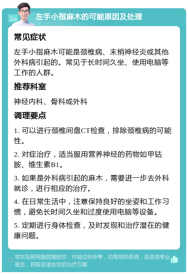 左手小指麻木的可能原因及处理 常见症状 左手小指麻木可能是颈椎病、末梢神经炎或其他外科病引起的。常见于长时间久坐、使用电脑等工作的人群。 推荐科室 神经内科、骨科或外科 调理要点 1. 可以进行颈椎间盘CT检查，排除颈椎病的可能性。 2. 对症治疗，适当服用营养神经的药物如甲钴胺、维生素B1。 3. 如果是外科病引起的麻木，需要进一步去外科就诊，进行相应的治疗。 4. 在日常生活中，注意保持良好的坐姿和工作习惯，避免长时间久坐和过度使用电脑等设备。 5. 定期进行身体检查，及时发现和治疗潜在的健康问题。