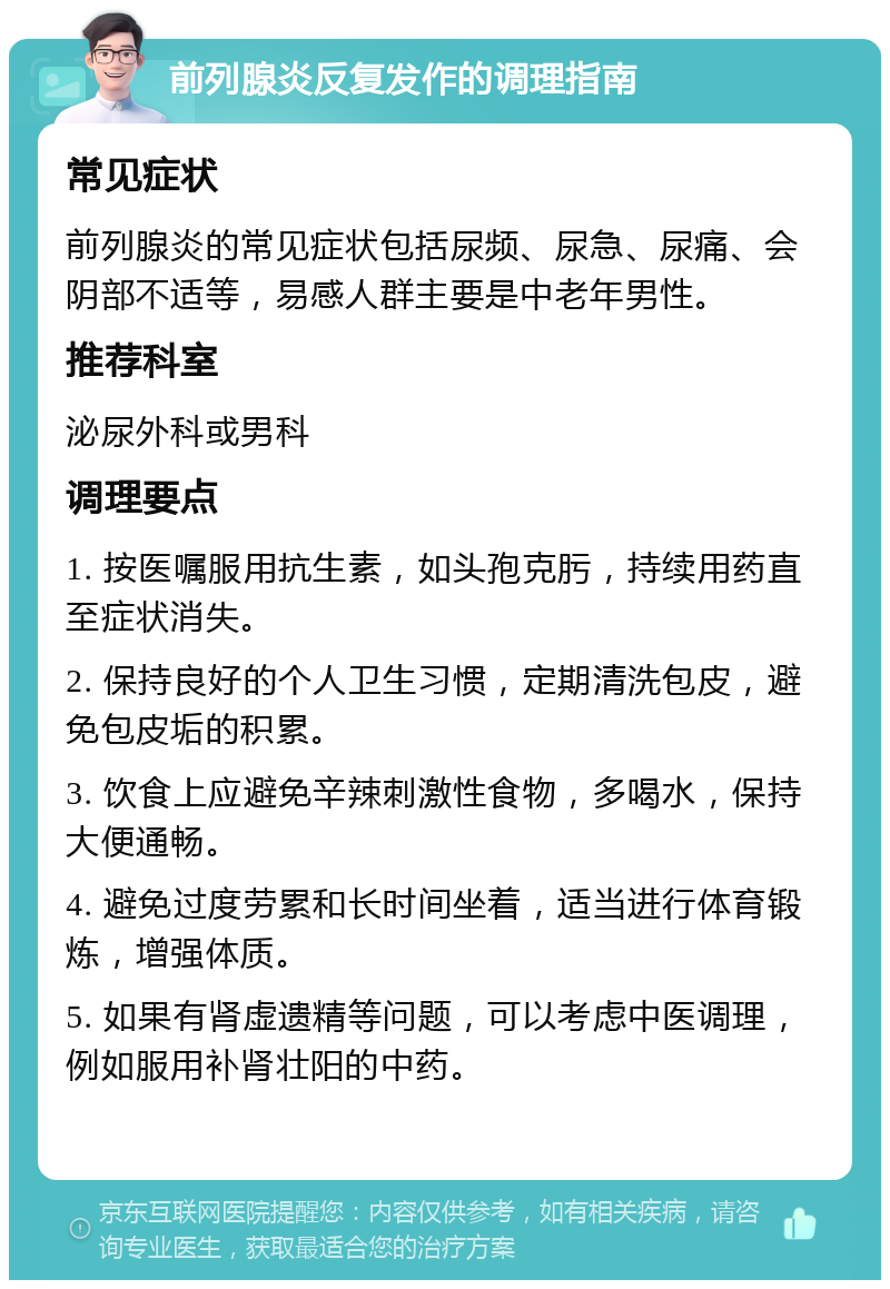 前列腺炎反复发作的调理指南 常见症状 前列腺炎的常见症状包括尿频、尿急、尿痛、会阴部不适等，易感人群主要是中老年男性。 推荐科室 泌尿外科或男科 调理要点 1. 按医嘱服用抗生素，如头孢克肟，持续用药直至症状消失。 2. 保持良好的个人卫生习惯，定期清洗包皮，避免包皮垢的积累。 3. 饮食上应避免辛辣刺激性食物，多喝水，保持大便通畅。 4. 避免过度劳累和长时间坐着，适当进行体育锻炼，增强体质。 5. 如果有肾虚遗精等问题，可以考虑中医调理，例如服用补肾壮阳的中药。