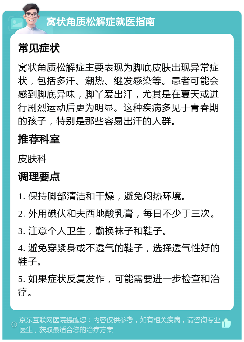 窝状角质松解症就医指南 常见症状 窝状角质松解症主要表现为脚底皮肤出现异常症状，包括多汗、潮热、继发感染等。患者可能会感到脚底异味，脚丫爱出汗，尤其是在夏天或进行剧烈运动后更为明显。这种疾病多见于青春期的孩子，特别是那些容易出汗的人群。 推荐科室 皮肤科 调理要点 1. 保持脚部清洁和干燥，避免闷热环境。 2. 外用碘伏和夫西地酸乳膏，每日不少于三次。 3. 注意个人卫生，勤换袜子和鞋子。 4. 避免穿紧身或不透气的鞋子，选择透气性好的鞋子。 5. 如果症状反复发作，可能需要进一步检查和治疗。