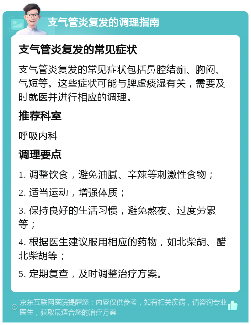 支气管炎复发的调理指南 支气管炎复发的常见症状 支气管炎复发的常见症状包括鼻腔结痂、胸闷、气短等。这些症状可能与脾虚痰湿有关，需要及时就医并进行相应的调理。 推荐科室 呼吸内科 调理要点 1. 调整饮食，避免油腻、辛辣等刺激性食物； 2. 适当运动，增强体质； 3. 保持良好的生活习惯，避免熬夜、过度劳累等； 4. 根据医生建议服用相应的药物，如北柴胡、醋北柴胡等； 5. 定期复查，及时调整治疗方案。