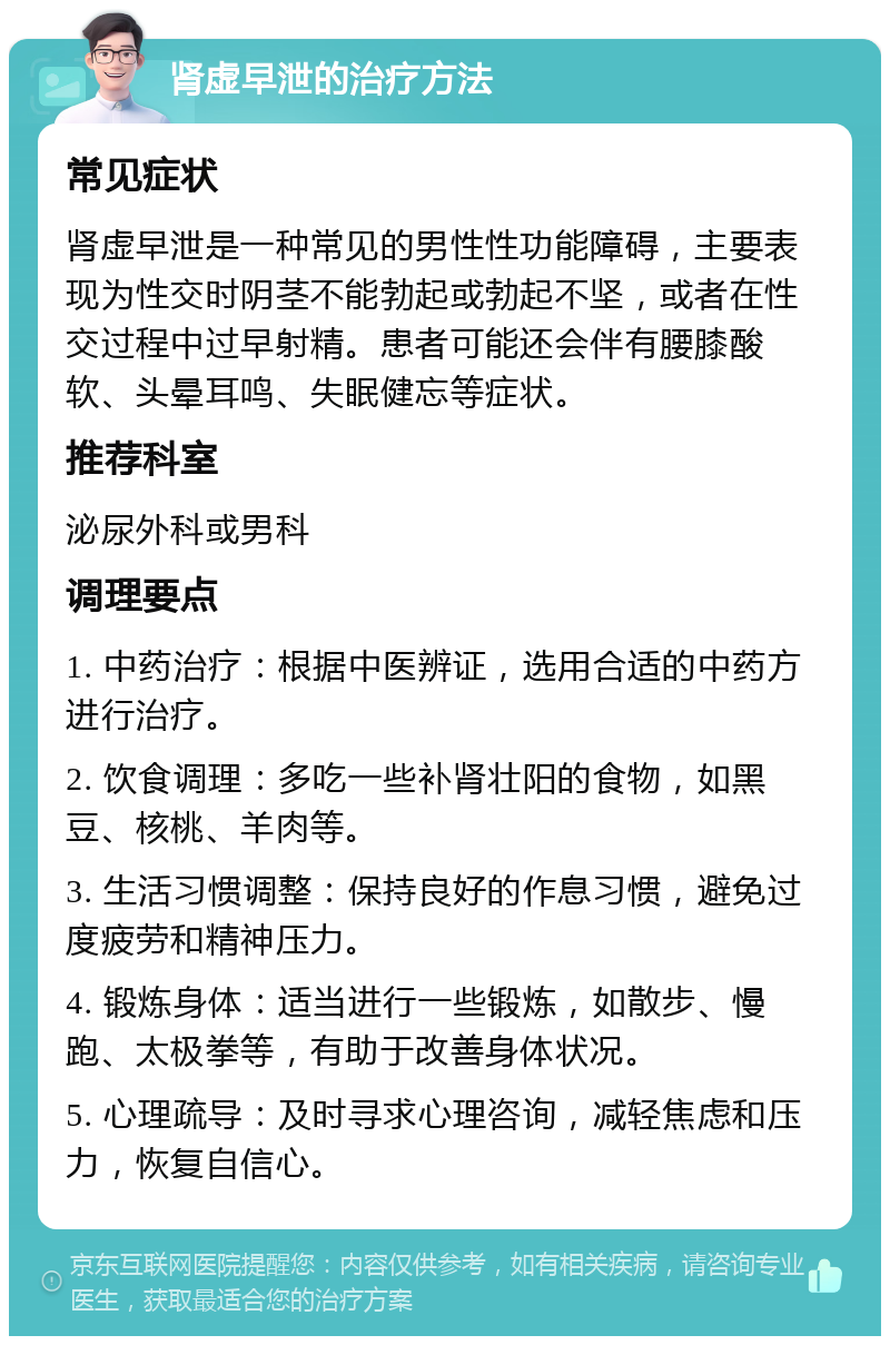 肾虚早泄的治疗方法 常见症状 肾虚早泄是一种常见的男性性功能障碍，主要表现为性交时阴茎不能勃起或勃起不坚，或者在性交过程中过早射精。患者可能还会伴有腰膝酸软、头晕耳鸣、失眠健忘等症状。 推荐科室 泌尿外科或男科 调理要点 1. 中药治疗：根据中医辨证，选用合适的中药方进行治疗。 2. 饮食调理：多吃一些补肾壮阳的食物，如黑豆、核桃、羊肉等。 3. 生活习惯调整：保持良好的作息习惯，避免过度疲劳和精神压力。 4. 锻炼身体：适当进行一些锻炼，如散步、慢跑、太极拳等，有助于改善身体状况。 5. 心理疏导：及时寻求心理咨询，减轻焦虑和压力，恢复自信心。