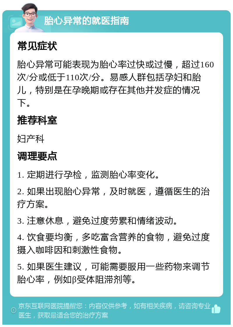 胎心异常的就医指南 常见症状 胎心异常可能表现为胎心率过快或过慢，超过160次/分或低于110次/分。易感人群包括孕妇和胎儿，特别是在孕晚期或存在其他并发症的情况下。 推荐科室 妇产科 调理要点 1. 定期进行孕检，监测胎心率变化。 2. 如果出现胎心异常，及时就医，遵循医生的治疗方案。 3. 注意休息，避免过度劳累和情绪波动。 4. 饮食要均衡，多吃富含营养的食物，避免过度摄入咖啡因和刺激性食物。 5. 如果医生建议，可能需要服用一些药物来调节胎心率，例如β受体阻滞剂等。