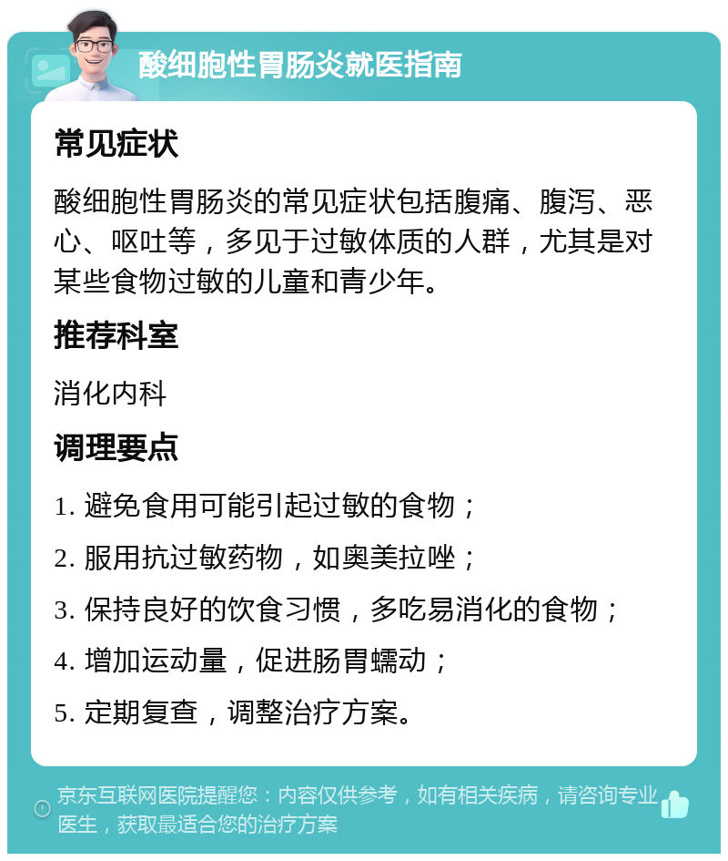 酸细胞性胃肠炎就医指南 常见症状 酸细胞性胃肠炎的常见症状包括腹痛、腹泻、恶心、呕吐等，多见于过敏体质的人群，尤其是对某些食物过敏的儿童和青少年。 推荐科室 消化内科 调理要点 1. 避免食用可能引起过敏的食物； 2. 服用抗过敏药物，如奥美拉唑； 3. 保持良好的饮食习惯，多吃易消化的食物； 4. 增加运动量，促进肠胃蠕动； 5. 定期复查，调整治疗方案。