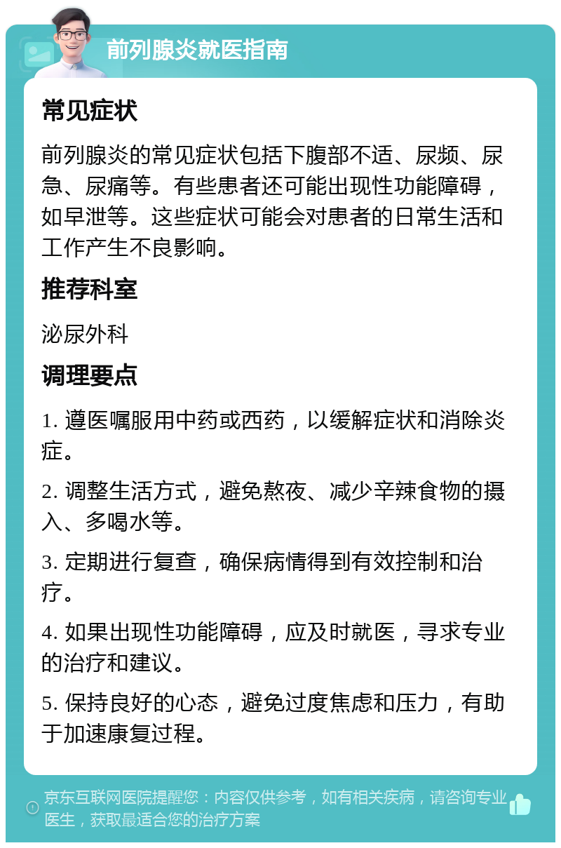 前列腺炎就医指南 常见症状 前列腺炎的常见症状包括下腹部不适、尿频、尿急、尿痛等。有些患者还可能出现性功能障碍，如早泄等。这些症状可能会对患者的日常生活和工作产生不良影响。 推荐科室 泌尿外科 调理要点 1. 遵医嘱服用中药或西药，以缓解症状和消除炎症。 2. 调整生活方式，避免熬夜、减少辛辣食物的摄入、多喝水等。 3. 定期进行复查，确保病情得到有效控制和治疗。 4. 如果出现性功能障碍，应及时就医，寻求专业的治疗和建议。 5. 保持良好的心态，避免过度焦虑和压力，有助于加速康复过程。