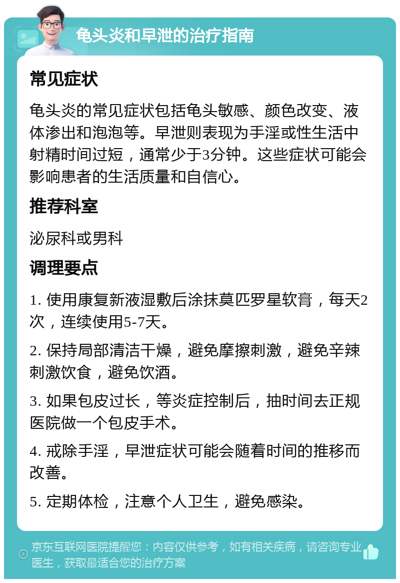 龟头炎和早泄的治疗指南 常见症状 龟头炎的常见症状包括龟头敏感、颜色改变、液体渗出和泡泡等。早泄则表现为手淫或性生活中射精时间过短，通常少于3分钟。这些症状可能会影响患者的生活质量和自信心。 推荐科室 泌尿科或男科 调理要点 1. 使用康复新液湿敷后涂抹莫匹罗星软膏，每天2次，连续使用5-7天。 2. 保持局部清洁干燥，避免摩擦刺激，避免辛辣刺激饮食，避免饮酒。 3. 如果包皮过长，等炎症控制后，抽时间去正规医院做一个包皮手术。 4. 戒除手淫，早泄症状可能会随着时间的推移而改善。 5. 定期体检，注意个人卫生，避免感染。