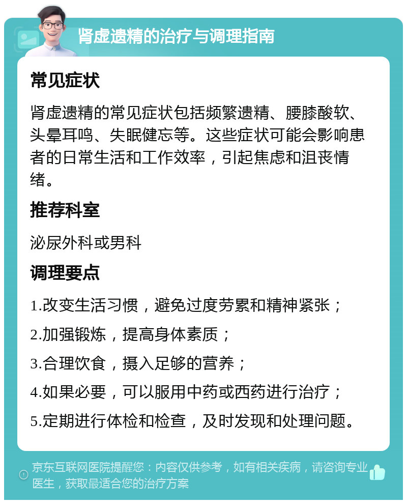 肾虚遗精的治疗与调理指南 常见症状 肾虚遗精的常见症状包括频繁遗精、腰膝酸软、头晕耳鸣、失眠健忘等。这些症状可能会影响患者的日常生活和工作效率，引起焦虑和沮丧情绪。 推荐科室 泌尿外科或男科 调理要点 1.改变生活习惯，避免过度劳累和精神紧张； 2.加强锻炼，提高身体素质； 3.合理饮食，摄入足够的营养； 4.如果必要，可以服用中药或西药进行治疗； 5.定期进行体检和检查，及时发现和处理问题。