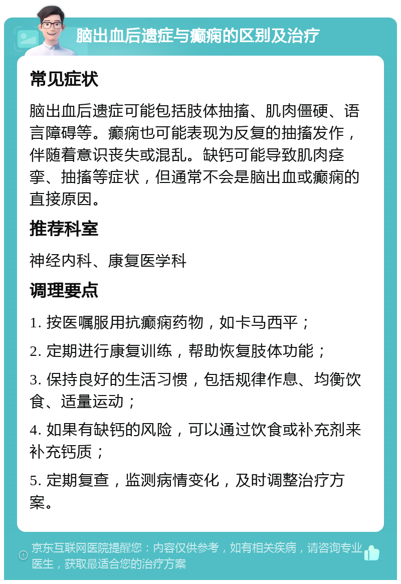 脑出血后遗症与癫痫的区别及治疗 常见症状 脑出血后遗症可能包括肢体抽搐、肌肉僵硬、语言障碍等。癫痫也可能表现为反复的抽搐发作，伴随着意识丧失或混乱。缺钙可能导致肌肉痉挛、抽搐等症状，但通常不会是脑出血或癫痫的直接原因。 推荐科室 神经内科、康复医学科 调理要点 1. 按医嘱服用抗癫痫药物，如卡马西平； 2. 定期进行康复训练，帮助恢复肢体功能； 3. 保持良好的生活习惯，包括规律作息、均衡饮食、适量运动； 4. 如果有缺钙的风险，可以通过饮食或补充剂来补充钙质； 5. 定期复查，监测病情变化，及时调整治疗方案。