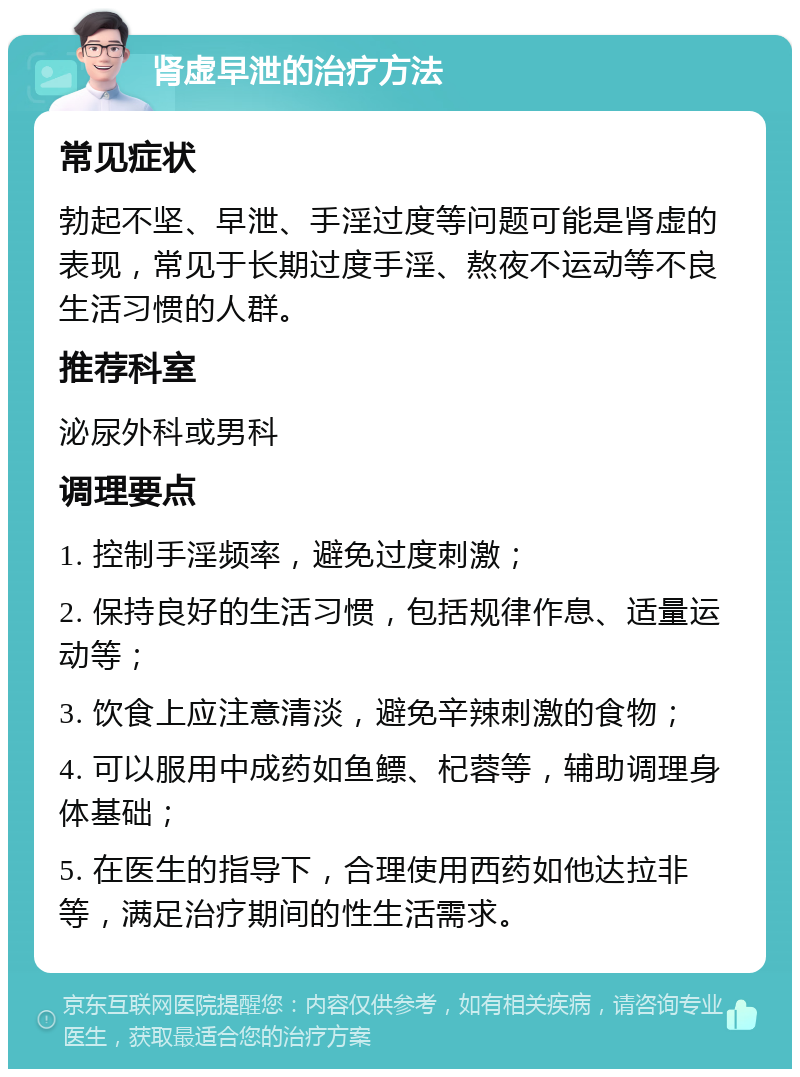 肾虚早泄的治疗方法 常见症状 勃起不坚、早泄、手淫过度等问题可能是肾虚的表现，常见于长期过度手淫、熬夜不运动等不良生活习惯的人群。 推荐科室 泌尿外科或男科 调理要点 1. 控制手淫频率，避免过度刺激； 2. 保持良好的生活习惯，包括规律作息、适量运动等； 3. 饮食上应注意清淡，避免辛辣刺激的食物； 4. 可以服用中成药如鱼鳔、杞蓉等，辅助调理身体基础； 5. 在医生的指导下，合理使用西药如他达拉非等，满足治疗期间的性生活需求。