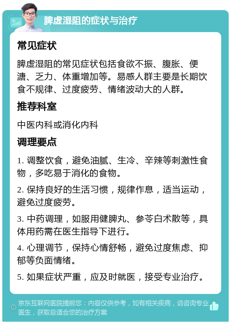 脾虚湿阻的症状与治疗 常见症状 脾虚湿阻的常见症状包括食欲不振、腹胀、便溏、乏力、体重增加等。易感人群主要是长期饮食不规律、过度疲劳、情绪波动大的人群。 推荐科室 中医内科或消化内科 调理要点 1. 调整饮食，避免油腻、生冷、辛辣等刺激性食物，多吃易于消化的食物。 2. 保持良好的生活习惯，规律作息，适当运动，避免过度疲劳。 3. 中药调理，如服用健脾丸、参苓白术散等，具体用药需在医生指导下进行。 4. 心理调节，保持心情舒畅，避免过度焦虑、抑郁等负面情绪。 5. 如果症状严重，应及时就医，接受专业治疗。