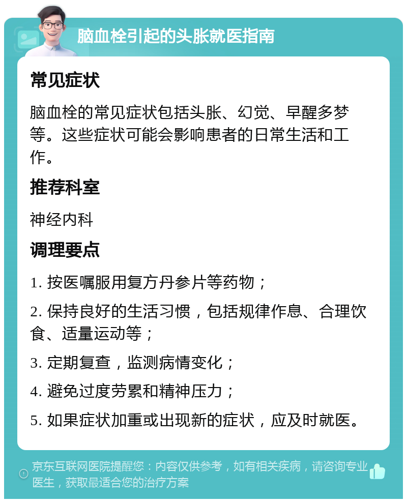 脑血栓引起的头胀就医指南 常见症状 脑血栓的常见症状包括头胀、幻觉、早醒多梦等。这些症状可能会影响患者的日常生活和工作。 推荐科室 神经内科 调理要点 1. 按医嘱服用复方丹参片等药物； 2. 保持良好的生活习惯，包括规律作息、合理饮食、适量运动等； 3. 定期复查，监测病情变化； 4. 避免过度劳累和精神压力； 5. 如果症状加重或出现新的症状，应及时就医。