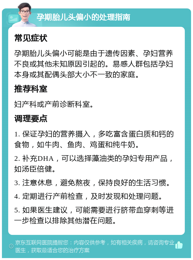 孕期胎儿头偏小的处理指南 常见症状 孕期胎儿头偏小可能是由于遗传因素、孕妇营养不良或其他未知原因引起的。易感人群包括孕妇本身或其配偶头部大小不一致的家庭。 推荐科室 妇产科或产前诊断科室。 调理要点 1. 保证孕妇的营养摄入，多吃富含蛋白质和钙的食物，如牛肉、鱼肉、鸡蛋和纯牛奶。 2. 补充DHA，可以选择藻油类的孕妇专用产品，如汤臣倍健。 3. 注意休息，避免熬夜，保持良好的生活习惯。 4. 定期进行产前检查，及时发现和处理问题。 5. 如果医生建议，可能需要进行脐带血穿刺等进一步检查以排除其他潜在问题。