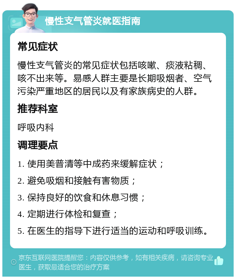 慢性支气管炎就医指南 常见症状 慢性支气管炎的常见症状包括咳嗽、痰液粘稠、咳不出来等。易感人群主要是长期吸烟者、空气污染严重地区的居民以及有家族病史的人群。 推荐科室 呼吸内科 调理要点 1. 使用美普清等中成药来缓解症状； 2. 避免吸烟和接触有害物质； 3. 保持良好的饮食和休息习惯； 4. 定期进行体检和复查； 5. 在医生的指导下进行适当的运动和呼吸训练。