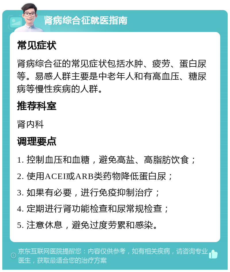 肾病综合征就医指南 常见症状 肾病综合征的常见症状包括水肿、疲劳、蛋白尿等。易感人群主要是中老年人和有高血压、糖尿病等慢性疾病的人群。 推荐科室 肾内科 调理要点 1. 控制血压和血糖，避免高盐、高脂肪饮食； 2. 使用ACEI或ARB类药物降低蛋白尿； 3. 如果有必要，进行免疫抑制治疗； 4. 定期进行肾功能检查和尿常规检查； 5. 注意休息，避免过度劳累和感染。