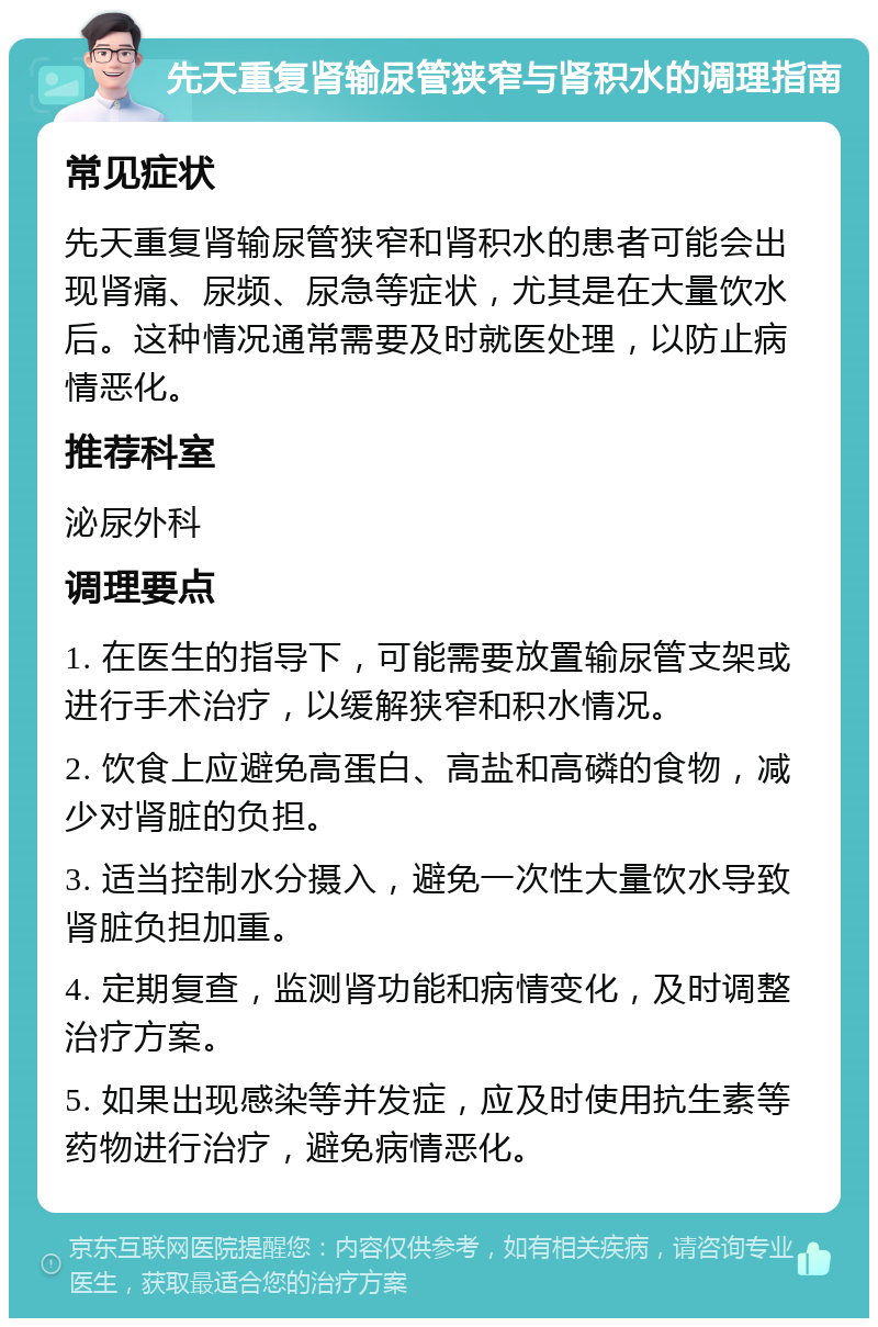 先天重复肾输尿管狭窄与肾积水的调理指南 常见症状 先天重复肾输尿管狭窄和肾积水的患者可能会出现肾痛、尿频、尿急等症状，尤其是在大量饮水后。这种情况通常需要及时就医处理，以防止病情恶化。 推荐科室 泌尿外科 调理要点 1. 在医生的指导下，可能需要放置输尿管支架或进行手术治疗，以缓解狭窄和积水情况。 2. 饮食上应避免高蛋白、高盐和高磷的食物，减少对肾脏的负担。 3. 适当控制水分摄入，避免一次性大量饮水导致肾脏负担加重。 4. 定期复查，监测肾功能和病情变化，及时调整治疗方案。 5. 如果出现感染等并发症，应及时使用抗生素等药物进行治疗，避免病情恶化。