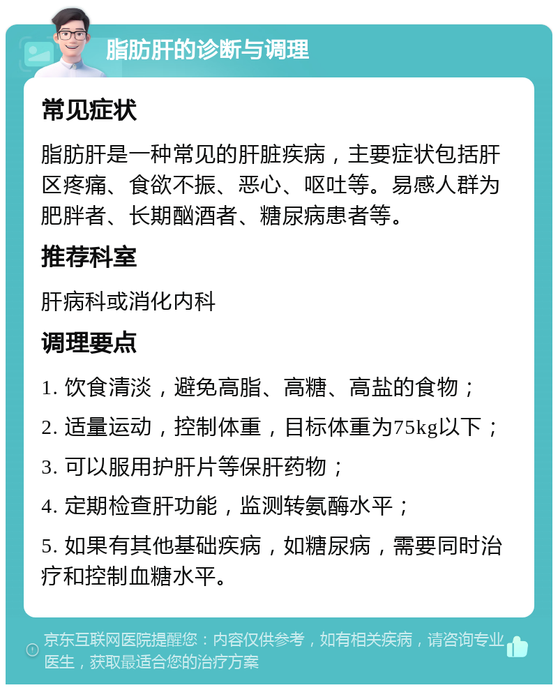 脂肪肝的诊断与调理 常见症状 脂肪肝是一种常见的肝脏疾病，主要症状包括肝区疼痛、食欲不振、恶心、呕吐等。易感人群为肥胖者、长期酗酒者、糖尿病患者等。 推荐科室 肝病科或消化内科 调理要点 1. 饮食清淡，避免高脂、高糖、高盐的食物； 2. 适量运动，控制体重，目标体重为75kg以下； 3. 可以服用护肝片等保肝药物； 4. 定期检查肝功能，监测转氨酶水平； 5. 如果有其他基础疾病，如糖尿病，需要同时治疗和控制血糖水平。