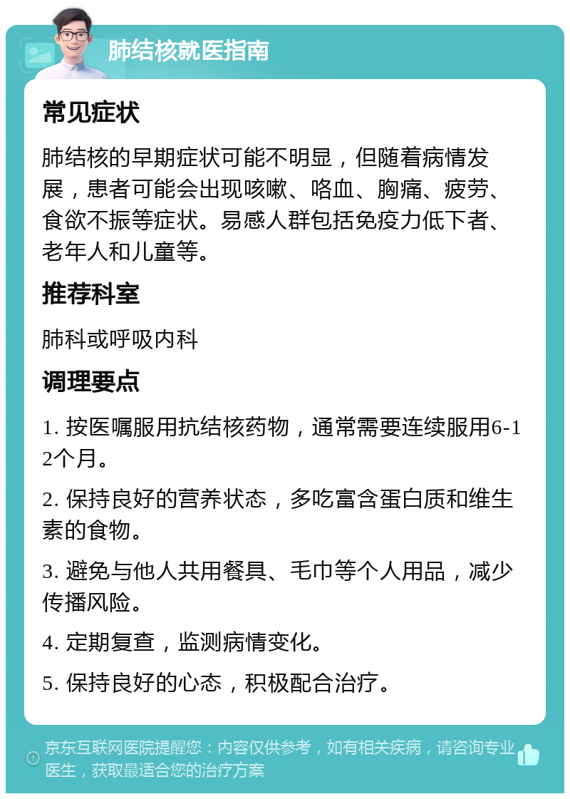 肺结核就医指南 常见症状 肺结核的早期症状可能不明显，但随着病情发展，患者可能会出现咳嗽、咯血、胸痛、疲劳、食欲不振等症状。易感人群包括免疫力低下者、老年人和儿童等。 推荐科室 肺科或呼吸内科 调理要点 1. 按医嘱服用抗结核药物，通常需要连续服用6-12个月。 2. 保持良好的营养状态，多吃富含蛋白质和维生素的食物。 3. 避免与他人共用餐具、毛巾等个人用品，减少传播风险。 4. 定期复查，监测病情变化。 5. 保持良好的心态，积极配合治疗。