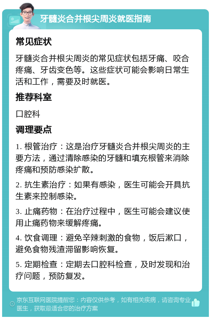 牙髓炎合并根尖周炎就医指南 常见症状 牙髓炎合并根尖周炎的常见症状包括牙痛、咬合疼痛、牙齿变色等。这些症状可能会影响日常生活和工作，需要及时就医。 推荐科室 口腔科 调理要点 1. 根管治疗：这是治疗牙髓炎合并根尖周炎的主要方法，通过清除感染的牙髓和填充根管来消除疼痛和预防感染扩散。 2. 抗生素治疗：如果有感染，医生可能会开具抗生素来控制感染。 3. 止痛药物：在治疗过程中，医生可能会建议使用止痛药物来缓解疼痛。 4. 饮食调理：避免辛辣刺激的食物，饭后漱口，避免食物残渣滞留影响恢复。 5. 定期检查：定期去口腔科检查，及时发现和治疗问题，预防复发。