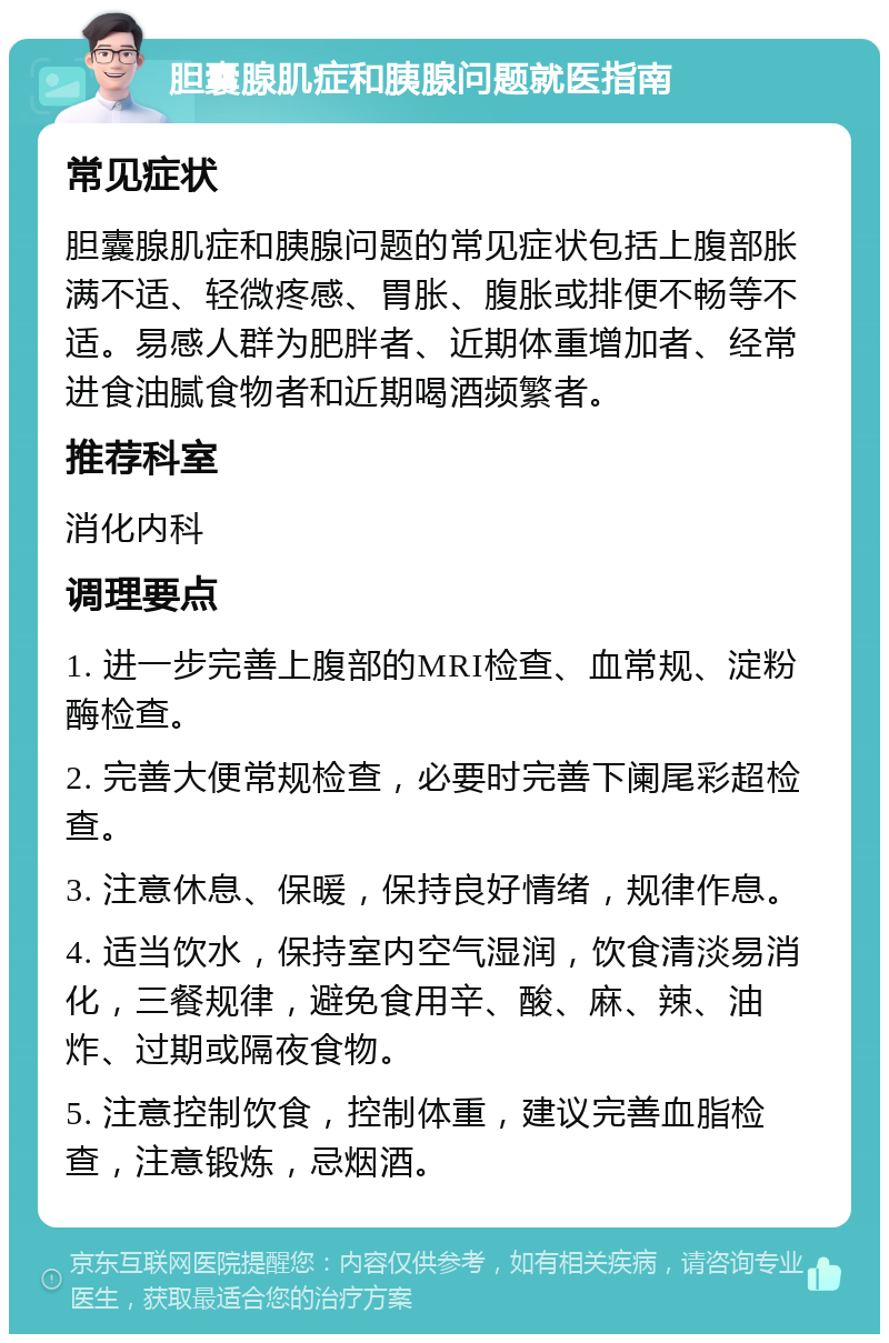 胆囊腺肌症和胰腺问题就医指南 常见症状 胆囊腺肌症和胰腺问题的常见症状包括上腹部胀满不适、轻微疼感、胃胀、腹胀或排便不畅等不适。易感人群为肥胖者、近期体重增加者、经常进食油腻食物者和近期喝酒频繁者。 推荐科室 消化内科 调理要点 1. 进一步完善上腹部的MRI检查、血常规、淀粉酶检查。 2. 完善大便常规检查，必要时完善下阑尾彩超检查。 3. 注意休息、保暖，保持良好情绪，规律作息。 4. 适当饮水，保持室内空气湿润，饮食清淡易消化，三餐规律，避免食用辛、酸、麻、辣、油炸、过期或隔夜食物。 5. 注意控制饮食，控制体重，建议完善血脂检查，注意锻炼，忌烟酒。