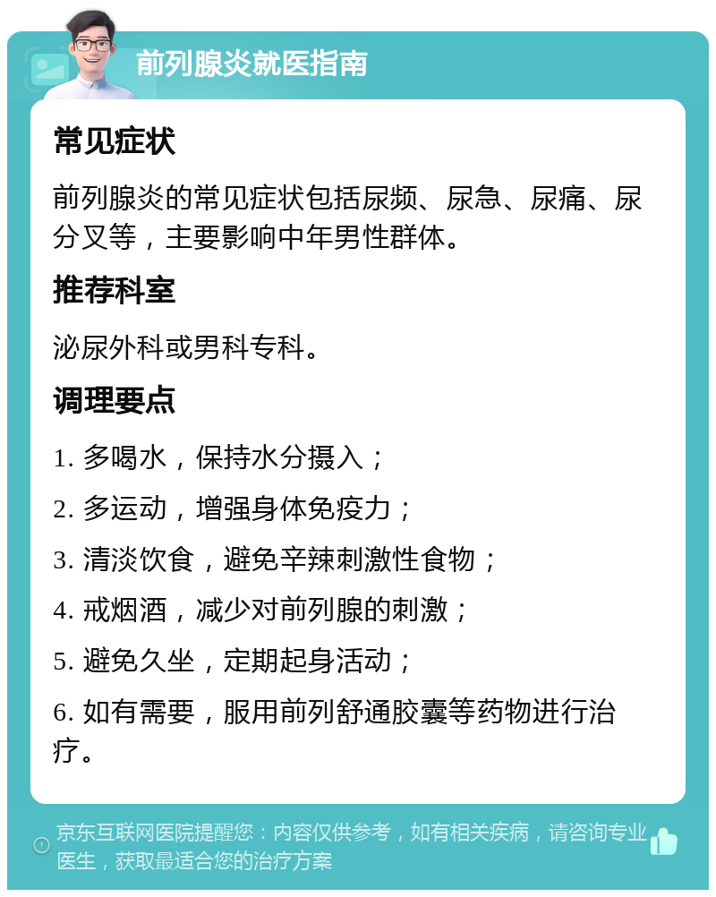 前列腺炎就医指南 常见症状 前列腺炎的常见症状包括尿频、尿急、尿痛、尿分叉等，主要影响中年男性群体。 推荐科室 泌尿外科或男科专科。 调理要点 1. 多喝水，保持水分摄入； 2. 多运动，增强身体免疫力； 3. 清淡饮食，避免辛辣刺激性食物； 4. 戒烟酒，减少对前列腺的刺激； 5. 避免久坐，定期起身活动； 6. 如有需要，服用前列舒通胶囊等药物进行治疗。