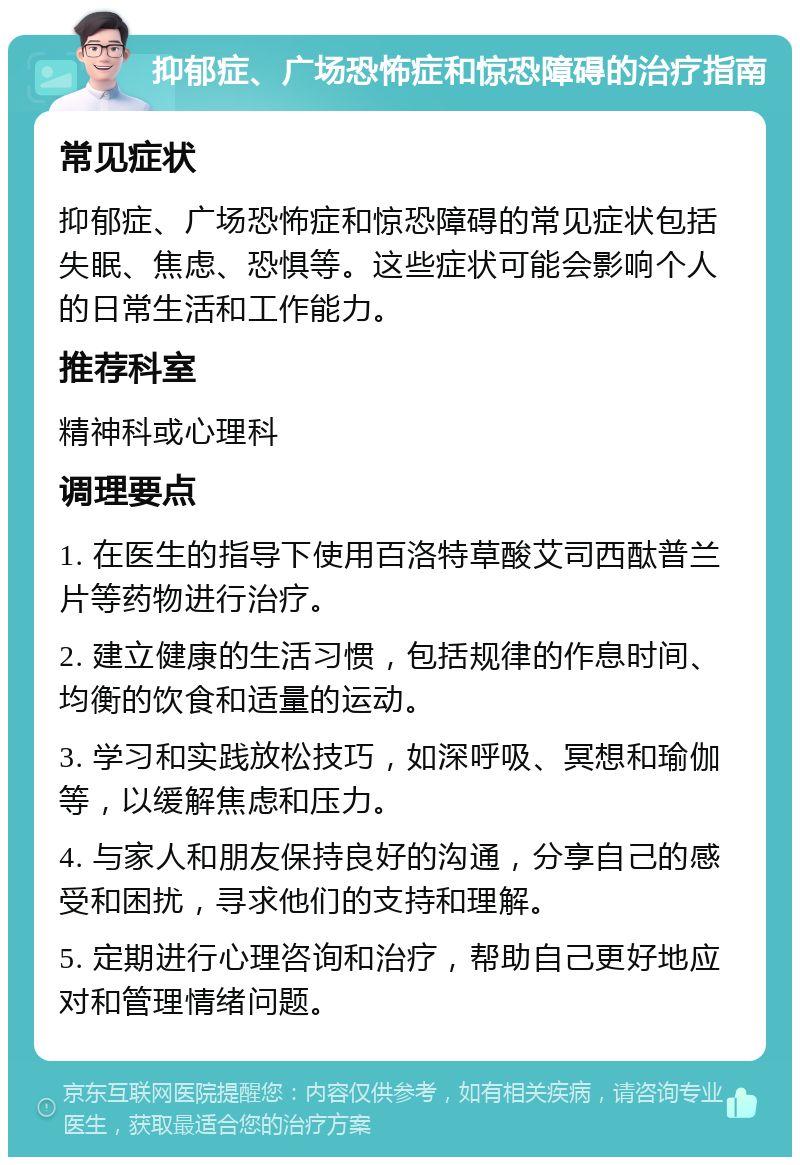 抑郁症、广场恐怖症和惊恐障碍的治疗指南 常见症状 抑郁症、广场恐怖症和惊恐障碍的常见症状包括失眠、焦虑、恐惧等。这些症状可能会影响个人的日常生活和工作能力。 推荐科室 精神科或心理科 调理要点 1. 在医生的指导下使用百洛特草酸艾司西酞普兰片等药物进行治疗。 2. 建立健康的生活习惯，包括规律的作息时间、均衡的饮食和适量的运动。 3. 学习和实践放松技巧，如深呼吸、冥想和瑜伽等，以缓解焦虑和压力。 4. 与家人和朋友保持良好的沟通，分享自己的感受和困扰，寻求他们的支持和理解。 5. 定期进行心理咨询和治疗，帮助自己更好地应对和管理情绪问题。