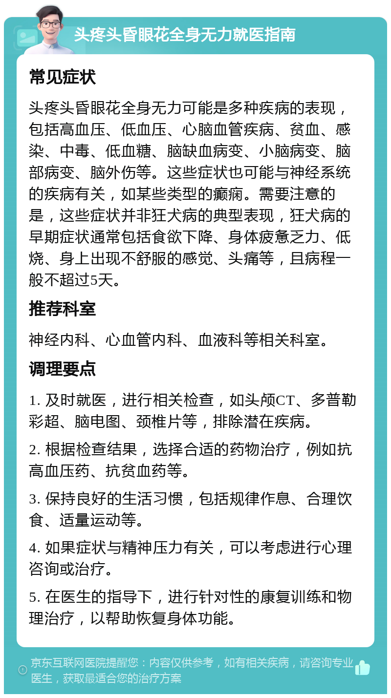 头疼头昏眼花全身无力就医指南 常见症状 头疼头昏眼花全身无力可能是多种疾病的表现，包括高血压、低血压、心脑血管疾病、贫血、感染、中毒、低血糖、脑缺血病变、小脑病变、脑部病变、脑外伤等。这些症状也可能与神经系统的疾病有关，如某些类型的癫痫。需要注意的是，这些症状并非狂犬病的典型表现，狂犬病的早期症状通常包括食欲下降、身体疲惫乏力、低烧、身上出现不舒服的感觉、头痛等，且病程一般不超过5天。 推荐科室 神经内科、心血管内科、血液科等相关科室。 调理要点 1. 及时就医，进行相关检查，如头颅CT、多普勒彩超、脑电图、颈椎片等，排除潜在疾病。 2. 根据检查结果，选择合适的药物治疗，例如抗高血压药、抗贫血药等。 3. 保持良好的生活习惯，包括规律作息、合理饮食、适量运动等。 4. 如果症状与精神压力有关，可以考虑进行心理咨询或治疗。 5. 在医生的指导下，进行针对性的康复训练和物理治疗，以帮助恢复身体功能。