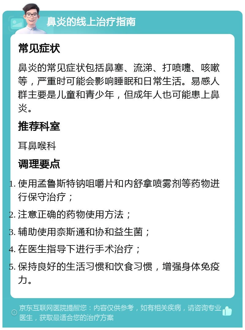 鼻炎的线上治疗指南 常见症状 鼻炎的常见症状包括鼻塞、流涕、打喷嚏、咳嗽等，严重时可能会影响睡眠和日常生活。易感人群主要是儿童和青少年，但成年人也可能患上鼻炎。 推荐科室 耳鼻喉科 调理要点 使用孟鲁斯特钠咀嚼片和内舒拿喷雾剂等药物进行保守治疗； 注意正确的药物使用方法； 辅助使用奈斯通和协和益生菌； 在医生指导下进行手术治疗； 保持良好的生活习惯和饮食习惯，增强身体免疫力。