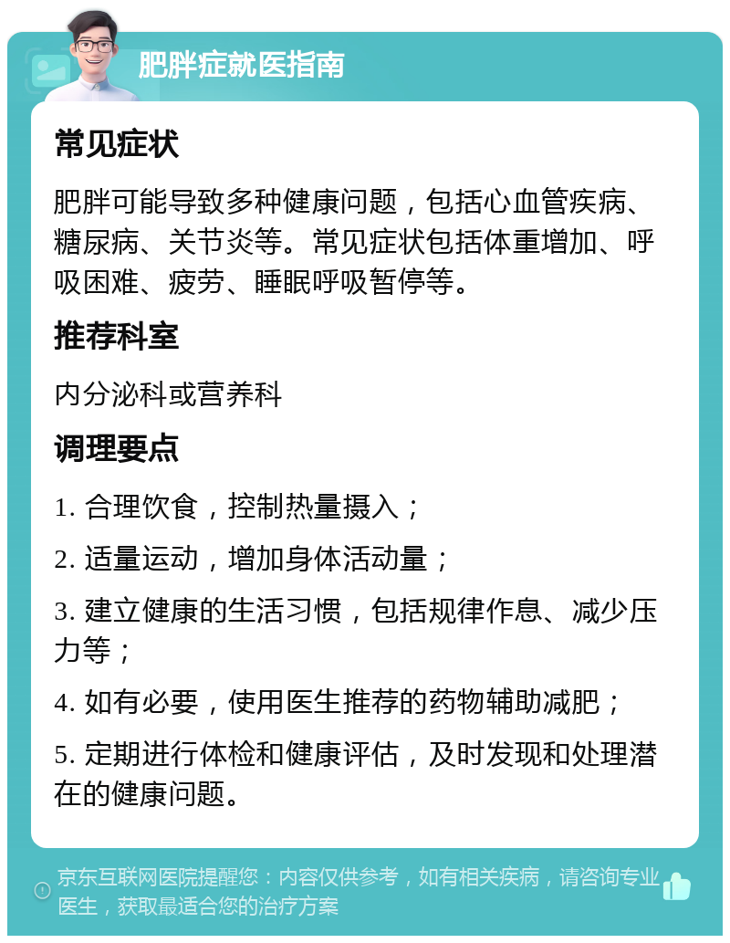 肥胖症就医指南 常见症状 肥胖可能导致多种健康问题，包括心血管疾病、糖尿病、关节炎等。常见症状包括体重增加、呼吸困难、疲劳、睡眠呼吸暂停等。 推荐科室 内分泌科或营养科 调理要点 1. 合理饮食，控制热量摄入； 2. 适量运动，增加身体活动量； 3. 建立健康的生活习惯，包括规律作息、减少压力等； 4. 如有必要，使用医生推荐的药物辅助减肥； 5. 定期进行体检和健康评估，及时发现和处理潜在的健康问题。