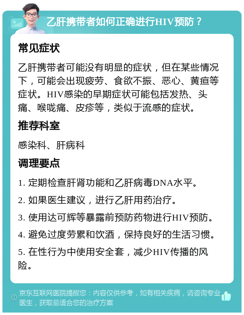 乙肝携带者如何正确进行HIV预防？ 常见症状 乙肝携带者可能没有明显的症状，但在某些情况下，可能会出现疲劳、食欲不振、恶心、黄疸等症状。HIV感染的早期症状可能包括发热、头痛、喉咙痛、皮疹等，类似于流感的症状。 推荐科室 感染科、肝病科 调理要点 1. 定期检查肝肾功能和乙肝病毒DNA水平。 2. 如果医生建议，进行乙肝用药治疗。 3. 使用达可辉等暴露前预防药物进行HIV预防。 4. 避免过度劳累和饮酒，保持良好的生活习惯。 5. 在性行为中使用安全套，减少HIV传播的风险。