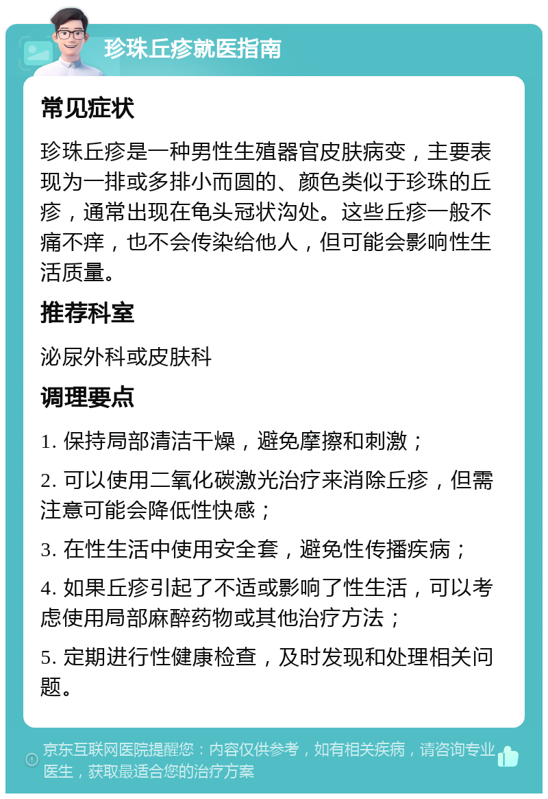 珍珠丘疹就医指南 常见症状 珍珠丘疹是一种男性生殖器官皮肤病变，主要表现为一排或多排小而圆的、颜色类似于珍珠的丘疹，通常出现在龟头冠状沟处。这些丘疹一般不痛不痒，也不会传染给他人，但可能会影响性生活质量。 推荐科室 泌尿外科或皮肤科 调理要点 1. 保持局部清洁干燥，避免摩擦和刺激； 2. 可以使用二氧化碳激光治疗来消除丘疹，但需注意可能会降低性快感； 3. 在性生活中使用安全套，避免性传播疾病； 4. 如果丘疹引起了不适或影响了性生活，可以考虑使用局部麻醉药物或其他治疗方法； 5. 定期进行性健康检查，及时发现和处理相关问题。