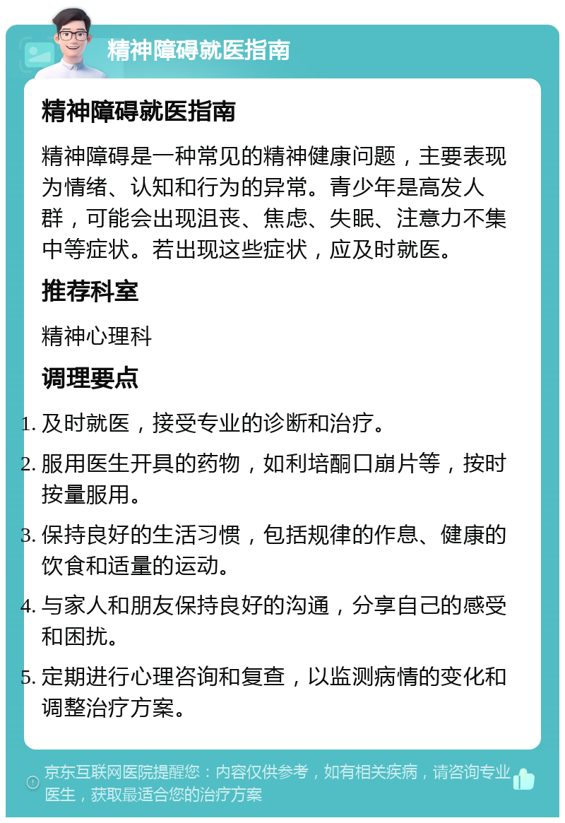 精神障碍就医指南 精神障碍就医指南 精神障碍是一种常见的精神健康问题，主要表现为情绪、认知和行为的异常。青少年是高发人群，可能会出现沮丧、焦虑、失眠、注意力不集中等症状。若出现这些症状，应及时就医。 推荐科室 精神心理科 调理要点 及时就医，接受专业的诊断和治疗。 服用医生开具的药物，如利培酮口崩片等，按时按量服用。 保持良好的生活习惯，包括规律的作息、健康的饮食和适量的运动。 与家人和朋友保持良好的沟通，分享自己的感受和困扰。 定期进行心理咨询和复查，以监测病情的变化和调整治疗方案。