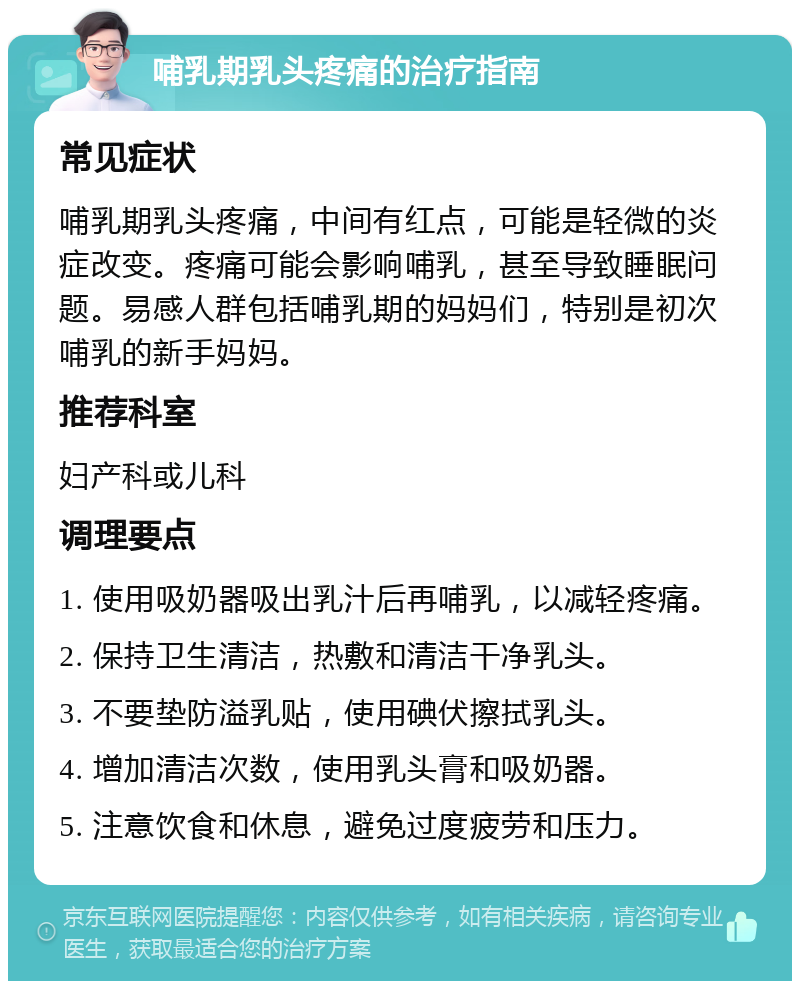 哺乳期乳头疼痛的治疗指南 常见症状 哺乳期乳头疼痛，中间有红点，可能是轻微的炎症改变。疼痛可能会影响哺乳，甚至导致睡眠问题。易感人群包括哺乳期的妈妈们，特别是初次哺乳的新手妈妈。 推荐科室 妇产科或儿科 调理要点 1. 使用吸奶器吸出乳汁后再哺乳，以减轻疼痛。 2. 保持卫生清洁，热敷和清洁干净乳头。 3. 不要垫防溢乳贴，使用碘伏擦拭乳头。 4. 增加清洁次数，使用乳头膏和吸奶器。 5. 注意饮食和休息，避免过度疲劳和压力。