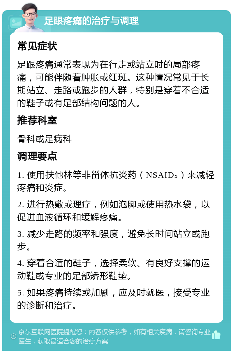 足跟疼痛的治疗与调理 常见症状 足跟疼痛通常表现为在行走或站立时的局部疼痛，可能伴随着肿胀或红斑。这种情况常见于长期站立、走路或跑步的人群，特别是穿着不合适的鞋子或有足部结构问题的人。 推荐科室 骨科或足病科 调理要点 1. 使用扶他林等非甾体抗炎药（NSAIDs）来减轻疼痛和炎症。 2. 进行热敷或理疗，例如泡脚或使用热水袋，以促进血液循环和缓解疼痛。 3. 减少走路的频率和强度，避免长时间站立或跑步。 4. 穿着合适的鞋子，选择柔软、有良好支撑的运动鞋或专业的足部矫形鞋垫。 5. 如果疼痛持续或加剧，应及时就医，接受专业的诊断和治疗。