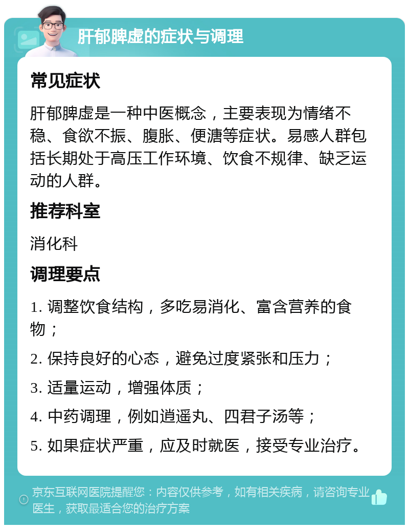 肝郁脾虚的症状与调理 常见症状 肝郁脾虚是一种中医概念，主要表现为情绪不稳、食欲不振、腹胀、便溏等症状。易感人群包括长期处于高压工作环境、饮食不规律、缺乏运动的人群。 推荐科室 消化科 调理要点 1. 调整饮食结构，多吃易消化、富含营养的食物； 2. 保持良好的心态，避免过度紧张和压力； 3. 适量运动，增强体质； 4. 中药调理，例如逍遥丸、四君子汤等； 5. 如果症状严重，应及时就医，接受专业治疗。